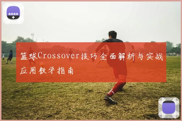 篮球Crossover技巧全面解析与实战应用教学指南