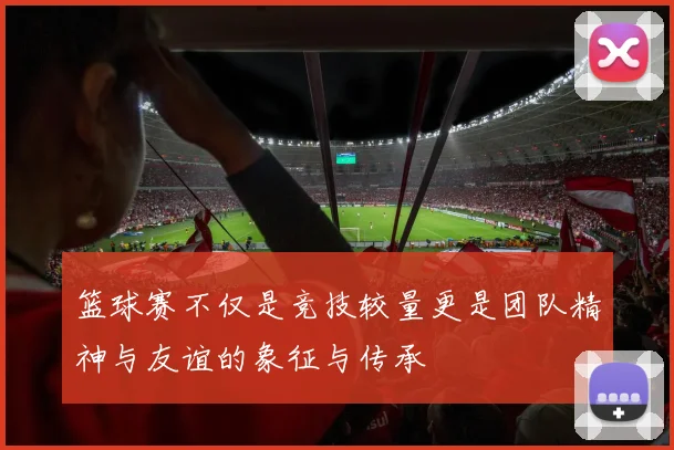 篮球赛不仅是竞技较量更是团队精神与友谊的象征与传承