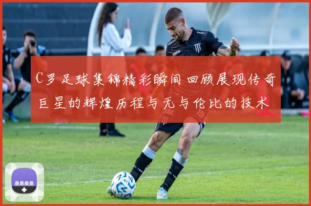 C罗足球集锦精彩瞬间回顾展现传奇巨星的辉煌历程与无与伦比的技术魅力