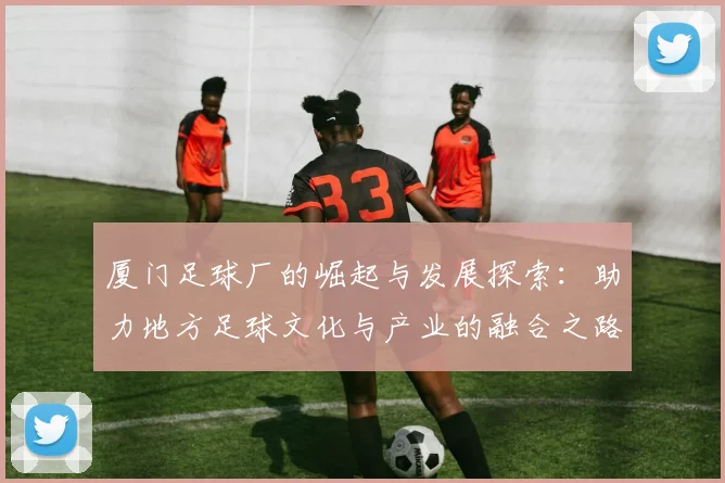厦门足球厂的崛起与发展探索：助力地方足球文化与产业的融合之路